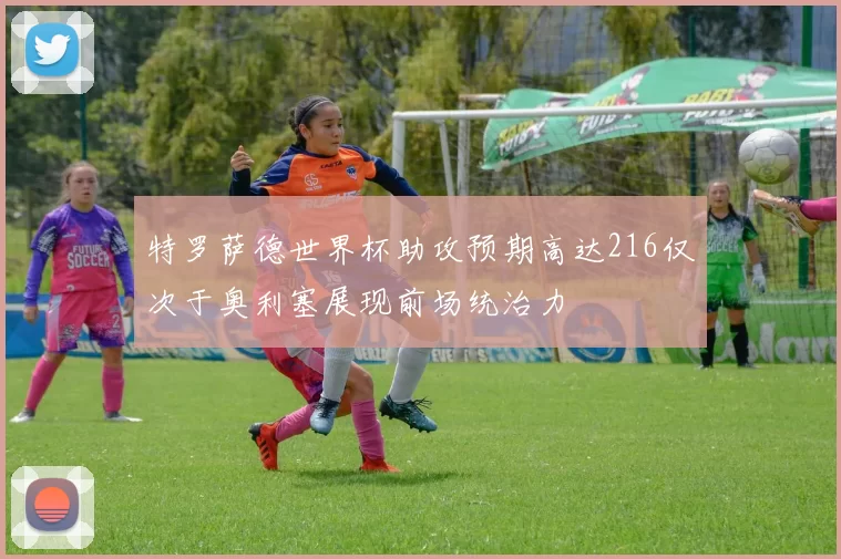 特罗萨德世界杯助攻预期高达216仅次于奥利塞展现前场统治力