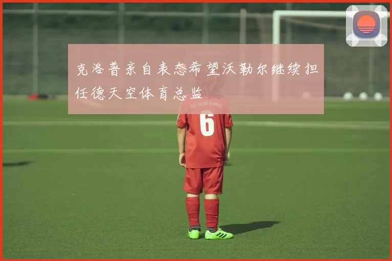 克洛普亲自表态希望沃勒尔继续担任德天空体育总监