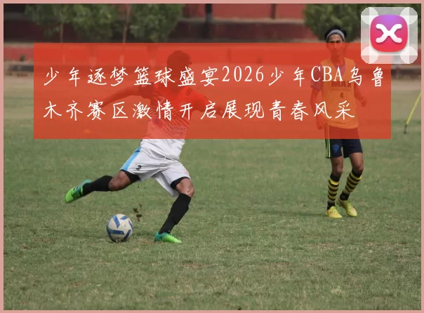 少年逐梦篮球盛宴2026少年CBA乌鲁木齐赛区激情开启展现青春风采