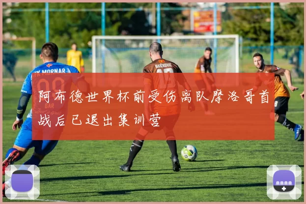 阿布德世界杯前受伤离队摩洛哥首战后已退出集训营