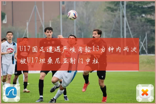 U17国足遭遇严峻考验13分钟内两次被U17坦桑尼亚射门中柱