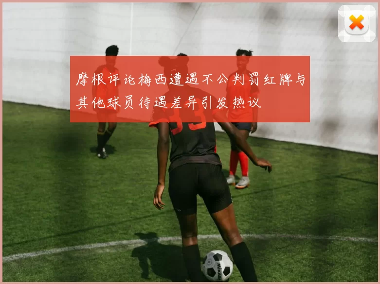 摩根评论梅西遭遇不公判罚红牌与其他球员待遇差异引发热议
