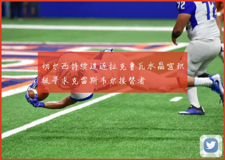 切尔西持续追逐拉克鲁瓦水晶宫积极寻求克雷斯韦尔接替者