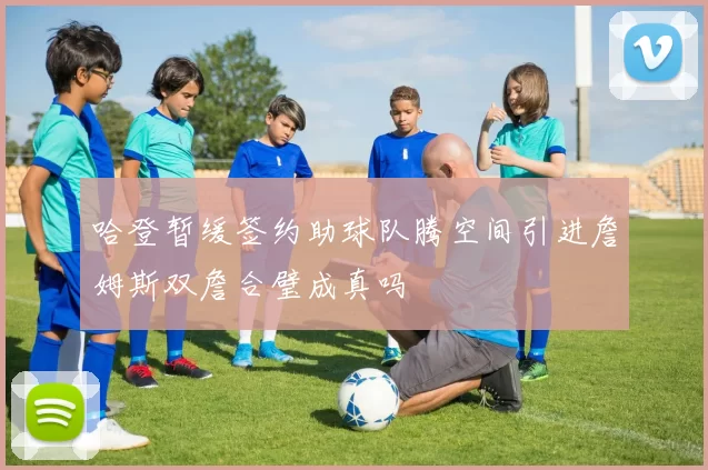 哈登暂缓签约助球队腾空间引进詹姆斯双詹合璧成真吗