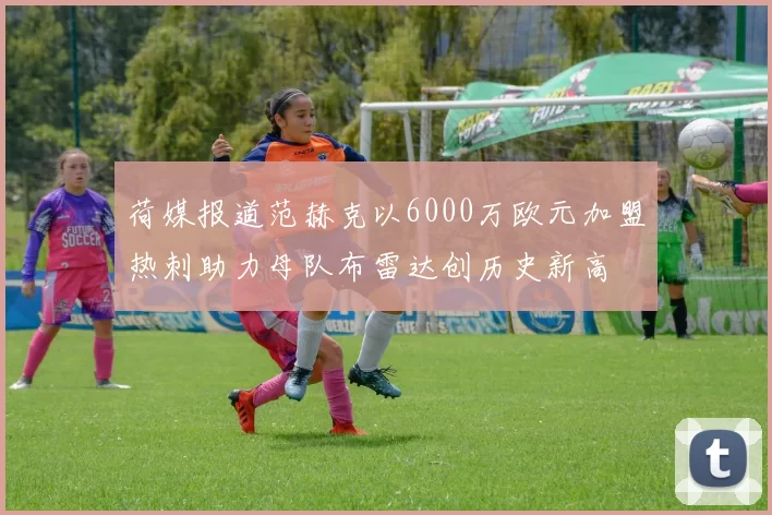 荷媒报道范赫克以6000万欧元加盟热刺助力母队布雷达创历史新高